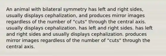 An animal with bilateral symmetry has left and right sides, usually displays cephalization, and produces mirror images regardless of the number of "cuts" through the central axis. usually displays cephalization. has left and right sides. has left and right sides and usually displays cephalization. produces mirror images regardless of the number of "cuts" through the central axis.