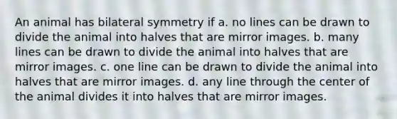 An animal has bilateral symmetry if a. no lines can be drawn to divide the animal into halves that are mirror images. b. many lines can be drawn to divide the animal into halves that are mirror images. c. one line can be drawn to divide the animal into halves that are mirror images. d. any line through the center of the animal divides it into halves that are mirror images.