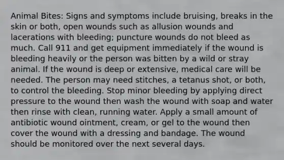 Animal Bites: Signs and symptoms include bruising, breaks in the skin or both, open wounds such as allusion wounds and lacerations with bleeding; puncture wounds do not bleed as much. Call 911 and get equipment immediately if the wound is bleeding heavily or the person was bitten by a wild or stray animal. If the wound is deep or extensive, medical care will be needed. The person may need stitches, a tetanus shot, or both, to control the bleeding. Stop minor bleeding by applying direct pressure to the wound then wash the wound with soap and water then rinse with clean, running water. Apply a small amount of antibiotic wound ointment, cream, or gel to the wound then cover the wound with a dressing and bandage. The wound should be monitored over the next several days.