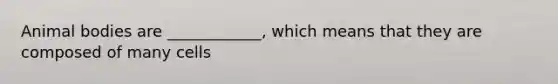 Animal bodies are ____________, which means that they are composed of many cells