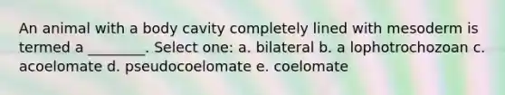 An animal with a body cavity completely lined with mesoderm is termed a ________. Select one: a. bilateral b. a lophotrochozoan c. acoelomate d. pseudocoelomate e. coelomate