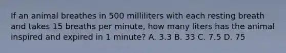 If an animal breathes in 500 milliliters with each resting breath and takes 15 breaths per minute, how many liters has the animal inspired and expired in 1 minute? A. 3.3 B. 33 C. 7.5 D. 75