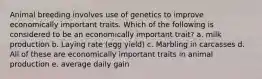 Animal breeding involves use of genetics to improve economically important traits. Which of the following is considered to be an economically important trait? a. milk production b. Laying rate (egg yield) c. Marbling in carcasses d. All of these are economically important traits in animal production e. average daily gain