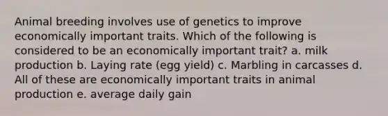 Animal breeding involves use of genetics to improve economically important traits. Which of the following is considered to be an economically important trait? a. milk production b. Laying rate (egg yield) c. Marbling in carcasses d. All of these are economically important traits in animal production e. average daily gain