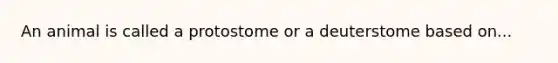 An animal is called a protostome or a deuterstome based on...