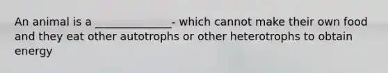 An animal is a ______________- which cannot make their own food and they eat other autotrophs or other heterotrophs to obtain energy