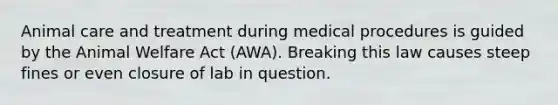 Animal care and treatment during medical procedures is guided by the Animal Welfare Act (AWA). Breaking this law causes steep fines or even closure of lab in question.