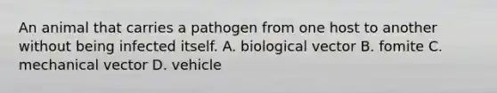 An animal that carries a pathogen from one host to another without being infected itself. A. biological vector B. fomite C. mechanical vector D. vehicle