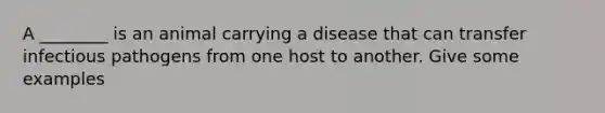 A ________ is an animal carrying a disease that can transfer infectious pathogens from one host to another. Give some examples