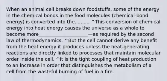 When an animal cell breaks down foodstuffs, some of the energy in the chemical bonds in the food molecules (chemical-bond energy) is converted into the.......... ^This conversion of chemical energy into heat energy causes the universe as a whole to become more_____________________—as required by the second law of thermodynamics. ^But the cell cannot derive any benefit from the heat energy it produces unless the heat-generating reactions are directly linked to processes that maintain molecular order inside the cell. ^It is the tight coupling of heat production to an increase in order that distinguishes the metabolism of a cell from the wasteful burning of fuel in a fire.