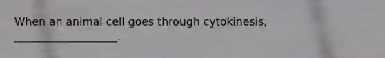 When an animal cell goes through cytokinesis, ___________________.