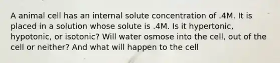 A animal cell has an internal solute concentration of .4M. It is placed in a solution whose solute is .4M. Is it hypertonic, hypotonic, or isotonic? Will water osmose into the cell, out of the cell or neither? And what will happen to the cell