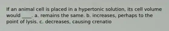 If an animal cell is placed in a hypertonic solution, its cell volume would ____. a. remains the same. b. increases, perhaps to the point of lysis. c. decreases, causing crenatio