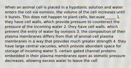 When an animal cell is placed in a hypotonic solution and water enters the cell via osmosis, the volume of the cell increases until it bursts. This does not happen to plant cells, because______ 1. they have cell walls, which provide pressure to counteract the pressure of the incoming water 2. they have cell walls, which prevent the entry of water by osmosis 3. the composition of their plasma membranes differs from that of animal-cell plasma membranes in a way that provides much greater strength 4. they have large central vacuoles, which provide abundant space for storage of incoming water 5. certain gated channel proteins embedded in their plasma membranes open as osmotic pressure decreases, allowing excess water to leave the cell