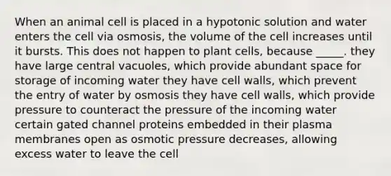 When an animal cell is placed in a hypotonic solution and water enters the cell via osmosis, the volume of the cell increases until it bursts. This does not happen to plant cells, because _____. they have large central vacuoles, which provide abundant space for storage of incoming water they have cell walls, which prevent the entry of water by osmosis they have cell walls, which provide pressure to counteract the pressure of the incoming water certain gated channel proteins embedded in their plasma membranes open as osmotic pressure decreases, allowing excess water to leave the cell