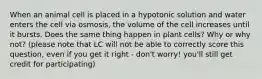 When an animal cell is placed in a hypotonic solution and water enters the cell via osmosis, the volume of the cell increases until it bursts. Does the same thing happen in plant cells? Why or why not? (please note that LC will not be able to correctly score this question, even if you get it right - don't worry! you'll still get credit for participating)