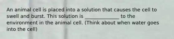 An animal cell is placed into a solution that causes the cell to swell and burst. This solution is ______________ to the environment in the animal cell. (Think about when water goes into the cell)