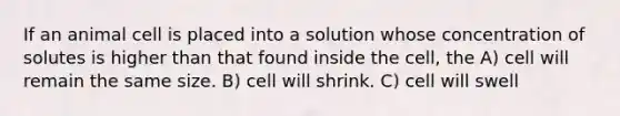 If an animal cell is placed into a solution whose concentration of solutes is higher than that found inside the cell, the A) cell will remain the same size. B) cell will shrink. C) cell will swell