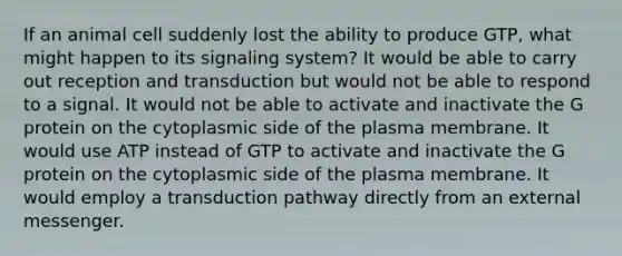 If an animal cell suddenly lost the ability to produce GTP, what might happen to its signaling system? It would be able to carry out reception and transduction but would not be able to respond to a signal. It would not be able to activate and inactivate the G protein on the cytoplasmic side of the plasma membrane. It would use ATP instead of GTP to activate and inactivate the G protein on the cytoplasmic side of the plasma membrane. It would employ a transduction pathway directly from an external messenger.