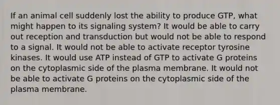 If an animal cell suddenly lost the ability to produce GTP, what might happen to its signaling system? It would be able to carry out reception and transduction but would not be able to respond to a signal. It would not be able to activate receptor tyrosine kinases. It would use ATP instead of GTP to activate G proteins on the cytoplasmic side of the plasma membrane. It would not be able to activate G proteins on the cytoplasmic side of the plasma membrane.