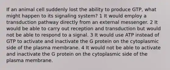 If an animal cell suddenly lost the ability to produce GTP, what might happen to its signaling system? 1 It would employ a transduction pathway directly from an external messenger. 2 It would be able to carry out reception and transduction but would not be able to respond to a signal. 3 It would use ATP instead of GTP to activate and inactivate the G protein on the cytoplasmic side of the plasma membrane. 4 It would not be able to activate and inactivate the G protein on the cytoplasmic side of the plasma membrane.