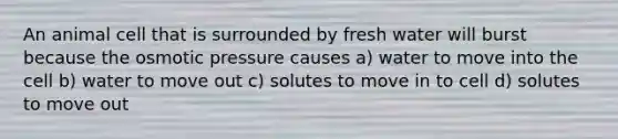 An animal cell that is surrounded by fresh water will burst because the osmotic pressure causes a) water to move into the cell b) water to move out c) solutes to move in to cell d) solutes to move out