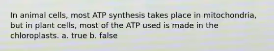 In animal cells, most ATP synthesis takes place in mitochondria, but in plant cells, most of the ATP used is made in the chloroplasts. a. true b. false