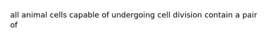 all animal cells capable of undergoing cell division contain a pair of
