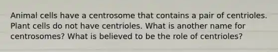 Animal cells have a centrosome that contains a pair of centrioles. Plant cells do not have centrioles. What is another name for centrosomes? What is believed to be the role of centrioles?