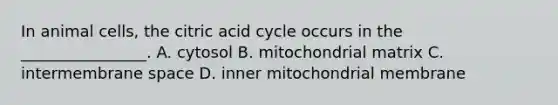 In animal cells, the citric acid cycle occurs in the ________________. A. cytosol B. mitochondrial matrix C. intermembrane space D. inner mitochondrial membrane