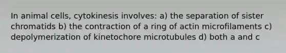 In animal cells, cytokinesis involves: a) the separation of sister chromatids b) the contraction of a ring of actin microfilaments c) depolymerization of kinetochore microtubules d) both a and c