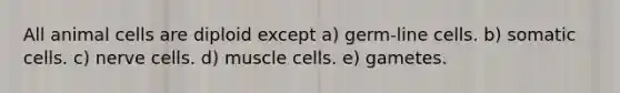 All animal cells are diploid except a) germ-line cells. b) somatic cells. c) nerve cells. d) muscle cells. e) gametes.