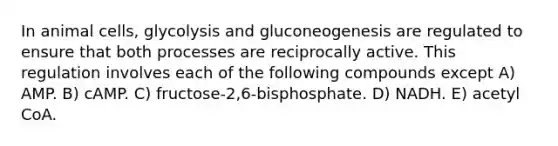 In animal cells, glycolysis and gluconeogenesis are regulated to ensure that both processes are reciprocally active. This regulation involves each of the following compounds except A) AMP. B) cAMP. C) fructose-2,6-bisphosphate. D) NADH. E) acetyl CoA.