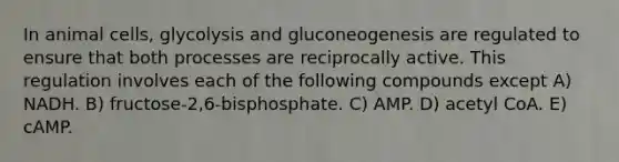 In animal cells, glycolysis and gluconeogenesis are regulated to ensure that both processes are reciprocally active. This regulation involves each of the following compounds except A) NADH. B) fructose-2,6-bisphosphate. C) AMP. D) acetyl CoA. E) cAMP.