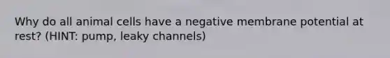 Why do all animal cells have a negative membrane potential at rest? (HINT: pump, leaky channels)