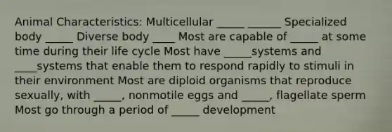 Animal Characteristics: Multicellular _____ ______ Specialized body _____ Diverse body ____ Most are capable of _____ at some time during their life cycle Most have _____systems and ____systems that enable them to respond rapidly to stimuli in their environment Most are diploid organisms that reproduce sexually, with _____, nonmotile eggs and _____, flagellate sperm Most go through a period of _____ development