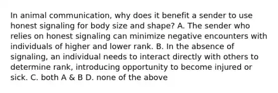 In animal communication, why does it benefit a sender to use honest signaling for body size and shape? A. The sender who relies on honest signaling can minimize negative encounters with individuals of higher and lower rank. B. In the absence of signaling, an individual needs to interact directly with others to determine rank, introducing opportunity to become injured or sick. C. both A & B D. none of the above