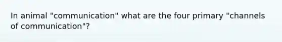 In animal "communication" what are the four primary "channels of communication"?