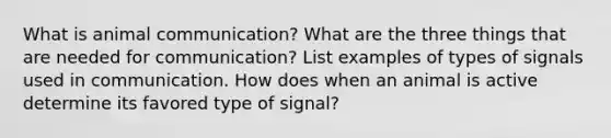 What is animal communication? What are the three things that are needed for communication? List examples of types of signals used in communication. How does when an animal is active determine its favored type of signal?