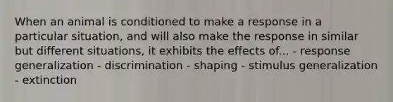 When an animal is conditioned to make a response in a particular situation, and will also make the response in similar but different situations, it exhibits the effects of... - response generalization - discrimination - shaping - stimulus generalization - extinction