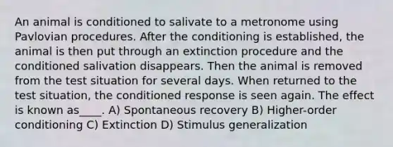 An animal is conditioned to salivate to a metronome using Pavlovian procedures. After the conditioning is established, the animal is then put through an extinction procedure and the conditioned salivation disappears. Then the animal is removed from the test situation for several days. When returned to the test situation, the conditioned response is seen again. The effect is known as____. A) Spontaneous recovery B) Higher-order conditioning C) Extinction D) <a href='https://www.questionai.com/knowledge/kc46krCYh1-stimulus-generalization' class='anchor-knowledge'>stimulus generalization</a>