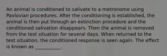 An animal is conditioned to salivate to a metronome using Pavlovian procedures. After the conditioning is established, the animal is then put through an extinction procedure and the conditioned salivation disappears. Then the animal is removed from the test situation for several days. When returned to the test situation, the conditioned response is seen again. The effect is known as ___________.