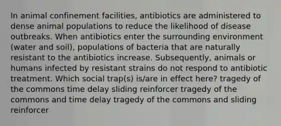 In animal confinement facilities, antibiotics are administered to dense animal populations to reduce the likelihood of disease outbreaks. When antibiotics enter the surrounding environment (water and soil), populations of bacteria that are naturally resistant to the antibiotics increase. Subsequently, animals or humans infected by resistant strains do not respond to antibiotic treatment. Which social trap(s) is/are in effect here? tragedy of the commons time delay sliding reinforcer tragedy of the commons and time delay tragedy of the commons and sliding reinforcer