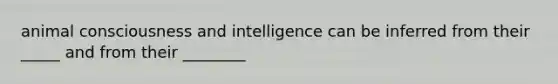 animal consciousness and intelligence can be inferred from their _____ and from their ________