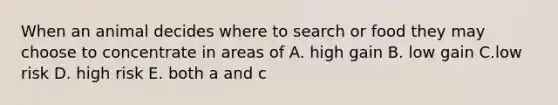 When an animal decides where to search or food they may choose to concentrate in areas of A. high gain B. low gain C.low risk D. high risk E. both a and c