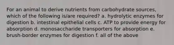 For an animal to derive nutrients from carbohydrate sources, which of the following is/are required? a. hydrolytic enzymes for digestion b. intestinal epithelial cells c. ATP to provide energy for absorption d. monosaccharide transporters for absorption e. brush-border enzymes for digestion f. all of the above