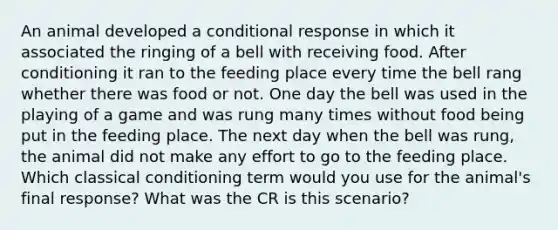 An animal developed a conditional response in which it associated the ringing of a bell with receiving food. After conditioning it ran to the feeding place every time the bell rang whether there was food or not. One day the bell was used in the playing of a game and was rung many times without food being put in the feeding place. The next day when the bell was rung, the animal did not make any effort to go to the feeding place. Which classical conditioning term would you use for the animal's final response? What was the CR is this scenario?