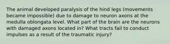 The animal developed paralysis of the hind legs (movements became impossible) due to damage to neuron axons at the medulla oblongata level. What part of <a href='https://www.questionai.com/knowledge/kLMtJeqKp6-the-brain' class='anchor-knowledge'>the brain</a> are the neurons with damaged axons located in? What tracts fail to conduct impulses as a result of the traumatic injury?