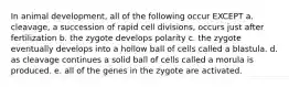 In animal development, all of the following occur EXCEPT a. cleavage, a succession of rapid cell divisions, occurs just after fertilization b. the zygote develops polarity c. the zygote eventually develops into a hollow ball of cells called a blastula. d. as cleavage continues a solid ball of cells called a morula is produced. e. all of the genes in the zygote are activated.