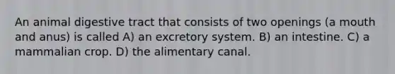 An animal digestive tract that consists of two openings (a mouth and anus) is called A) an excretory system. B) an intestine. C) a mammalian crop. D) the alimentary canal.